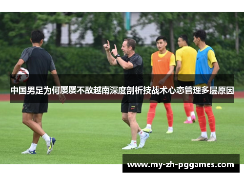 中国男足为何屡屡不敌越南深度剖析技战术心态管理多层原因 中国男足为何屡屡不敌越南深度剖析技战术心态管理多层原因