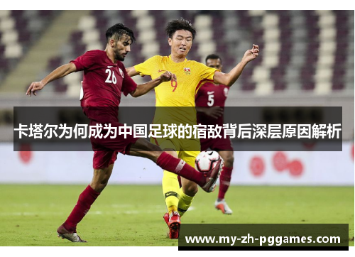 卡塔尔为何成为中国足球的宿敌背后深层原因解析 卡塔尔为何成为中国足球的宿敌背后深层原因解析