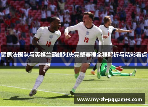 聚焦法国队与英格兰巅峰对决完整赛程全程解析与精彩看点 聚焦法国队与英格兰巅峰对决完整赛程全程解析与精彩看点