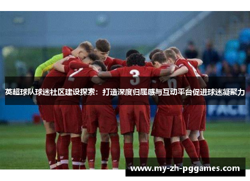 英超球队球迷社区建设探索:打造深度归属感与互动平台促进球迷凝聚力 英超球队球迷社区建设探索:打造深度归属感与互动平台促进球迷凝聚力