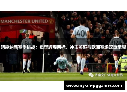阿森纳新赛季挑战：重塑辉煌目标，冲击英超与欧洲赛场双重荣耀