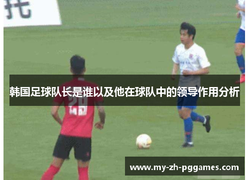 韩国足球队长是谁以及他在球队中的领导作用分析 韩国足球队长是谁以及他在球队中的领导作用分析