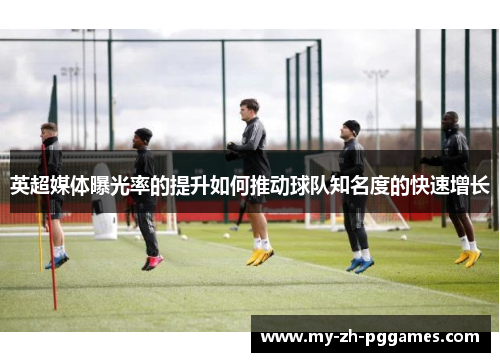 英超媒体曝光率的提升如何推动球队知名度的快速增长