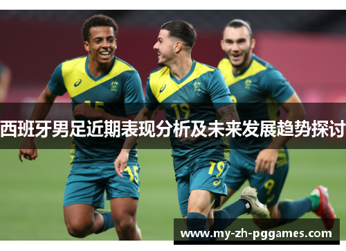 西班牙男足近期表现分析及未来发展趋势探讨 西班牙男足近期表现分析及未来发展趋势探讨