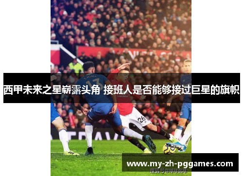 西甲未来之星崭露头角 接班人是否能够接过巨星的旗帜