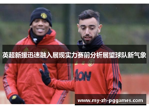 英超新援迅速融入展现实力赛前分析展望球队新气象 英超新援迅速融入展现实力赛前分析展望球队新气象