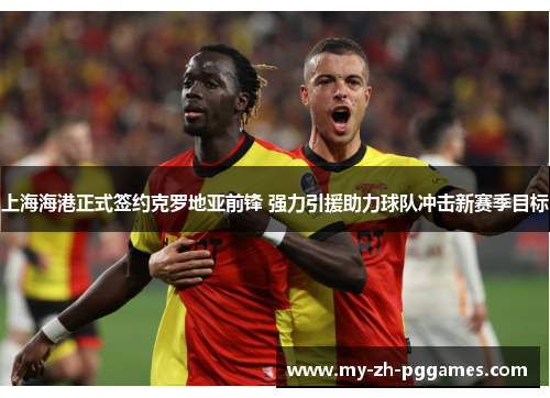 上海海港正式签约克罗地亚前锋 强力引援助力球队冲击新赛季目标 上海海港正式签约克罗地亚前锋 强力引援助力球队冲击新赛季目标
