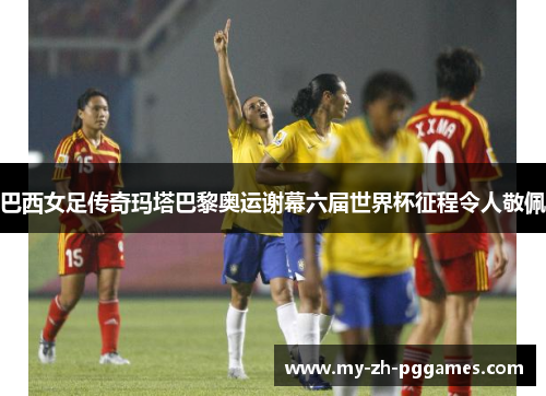 巴西女足传奇玛塔巴黎奥运谢幕六届世界杯征程令人敬佩