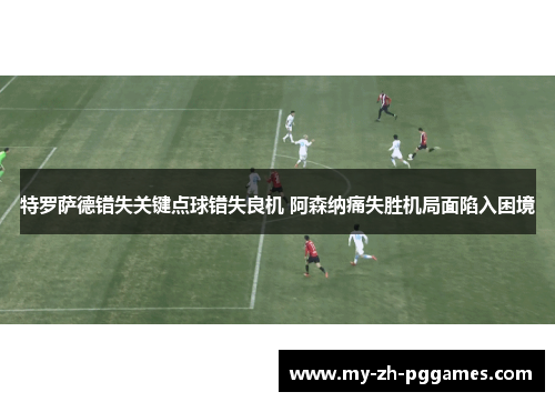 特罗萨德错失关键点球错失良机 阿森纳痛失胜机局面陷入困境
