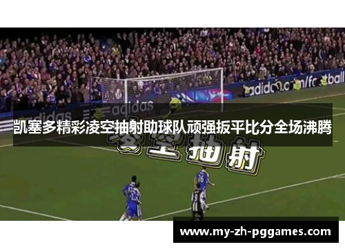凯塞多精彩凌空抽射助球队顽强扳平比分全场沸腾 凯塞多精彩凌空抽射助球队顽强扳平比分全场沸腾