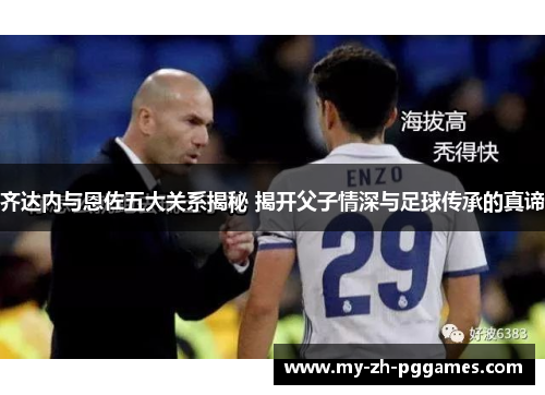 齐达内与恩佐五大关系揭秘 揭开父子情深与足球传承的真谛 齐达内与恩佐五大关系揭秘 揭开父子情深与足球传承的真谛
